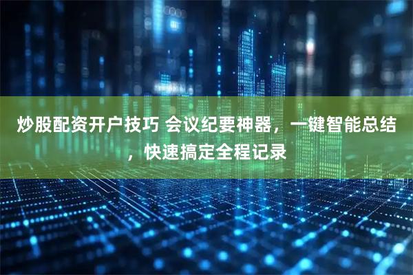 炒股配资开户技巧 会议纪要神器，一键智能总结，快速搞定全程记录