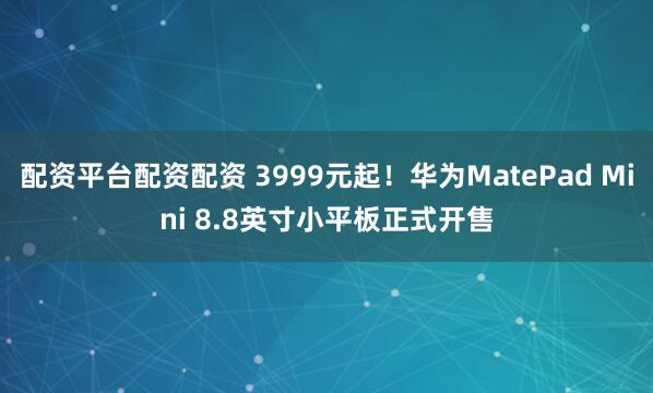 配资平台配资配资 3999元起！华为MatePad Mini 8.8英寸小平板正式开售