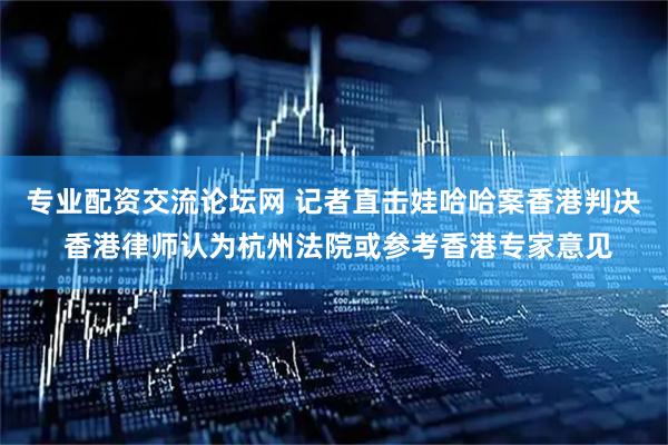 专业配资交流论坛网 记者直击娃哈哈案香港判决 香港律师认为杭州法院或参考香港专家意见