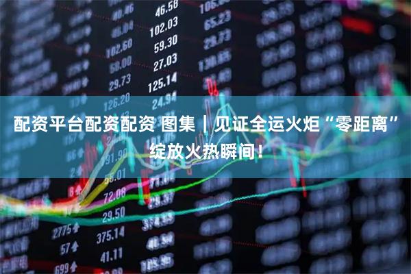 配资平台配资配资 图集｜见证全运火炬“零距离”绽放火热瞬间！