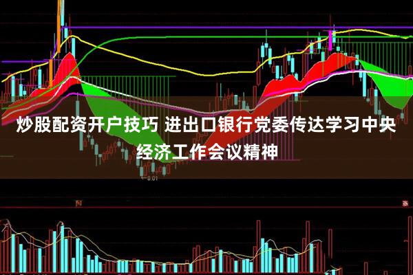 炒股配资开户技巧 进出口银行党委传达学习中央经济工作会议精神