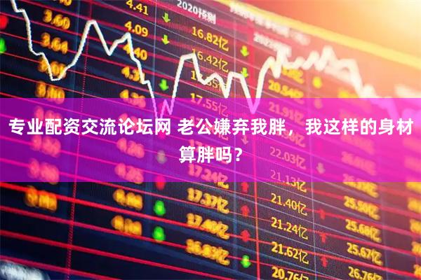 专业配资交流论坛网 老公嫌弃我胖，我这样的身材算胖吗？