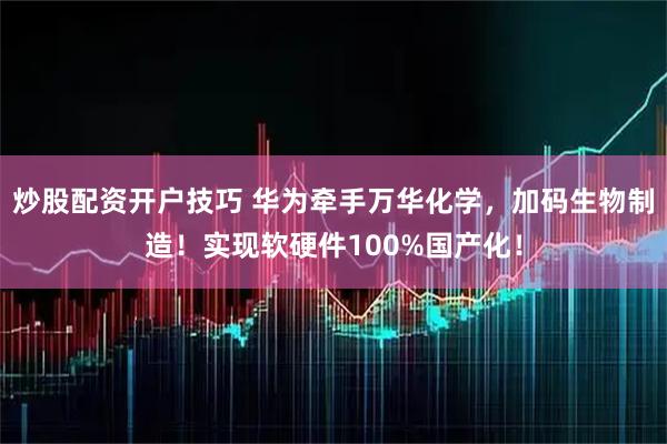 炒股配资开户技巧 华为牵手万华化学，加码生物制造！实现软硬件100%国产化！