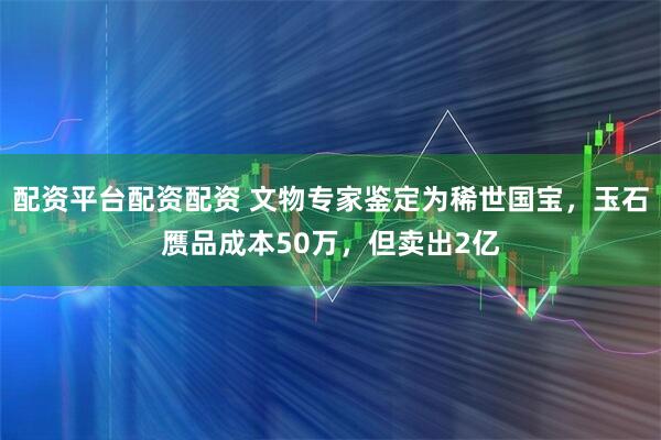 配资平台配资配资 文物专家鉴定为稀世国宝，玉石赝品成本50万，但卖出2亿