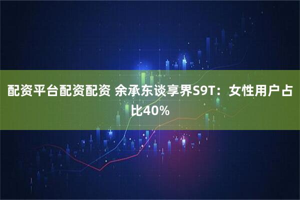配资平台配资配资 余承东谈享界S9T：女性用户占比40%