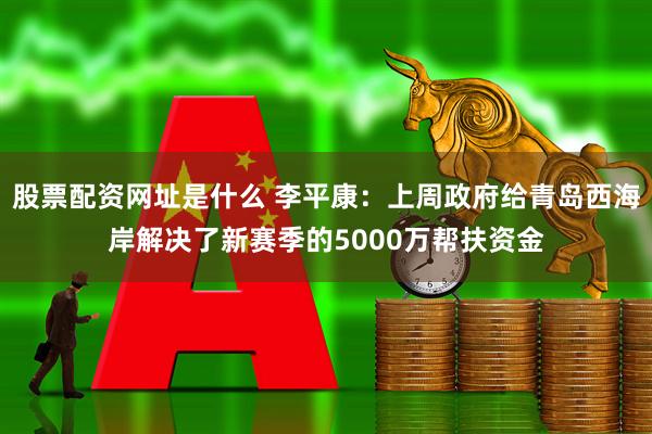 股票配资网址是什么 李平康：上周政府给青岛西海岸解决了新赛季的5000万帮扶资金