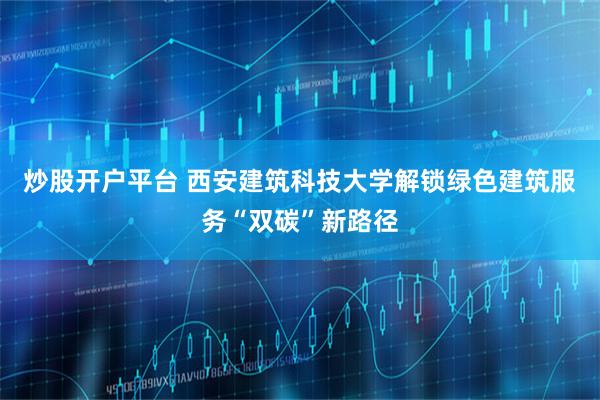 炒股开户平台 西安建筑科技大学解锁绿色建筑服务“双碳”新路径