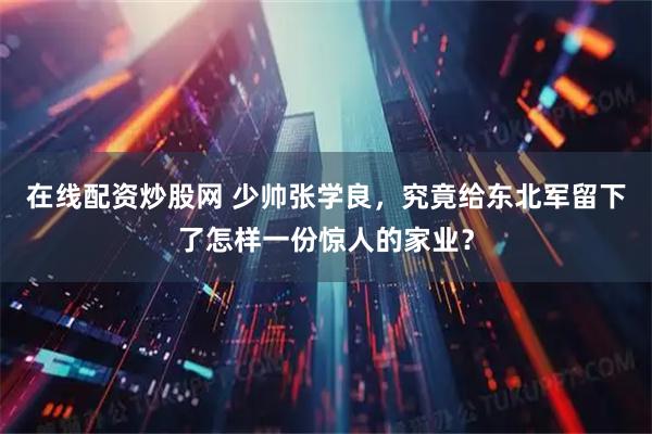 在线配资炒股网 少帅张学良，究竟给东北军留下了怎样一份惊人的家业？