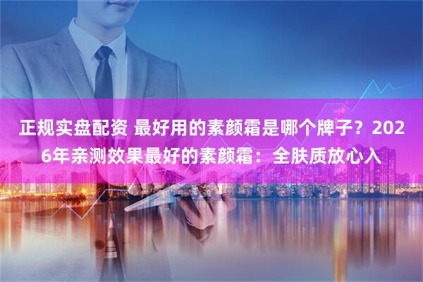 正规实盘配资 最好用的素颜霜是哪个牌子？2026年亲测效果最好的素颜霜：全肤质放心入