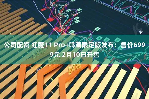 公司配资 红魔11 Pro+鸣潮限定版发布：售价6999元 2月10日开售