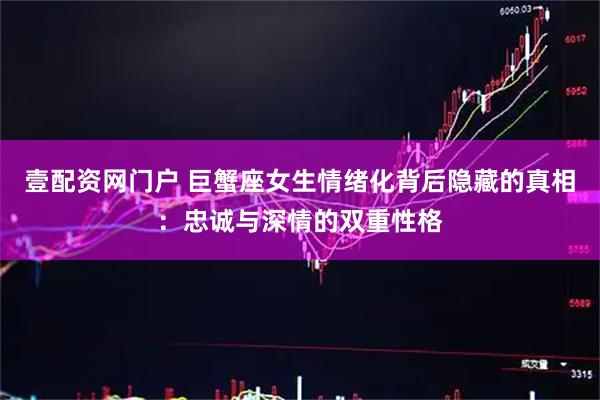 壹配资网门户 巨蟹座女生情绪化背后隐藏的真相：忠诚与深情的双重性格