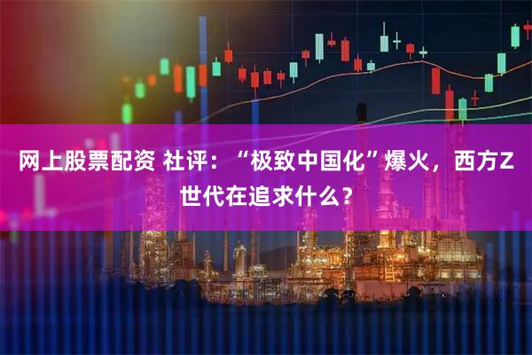 网上股票配资 社评：“极致中国化”爆火，西方Z世代在追求什么？