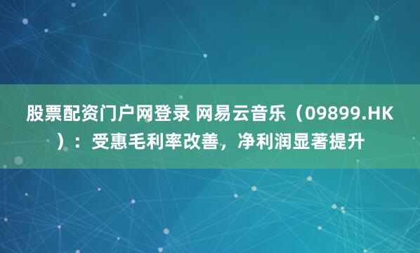 股票配资门户网登录 网易云音乐（09899.HK）：受惠毛利率改善，净利润显著提升