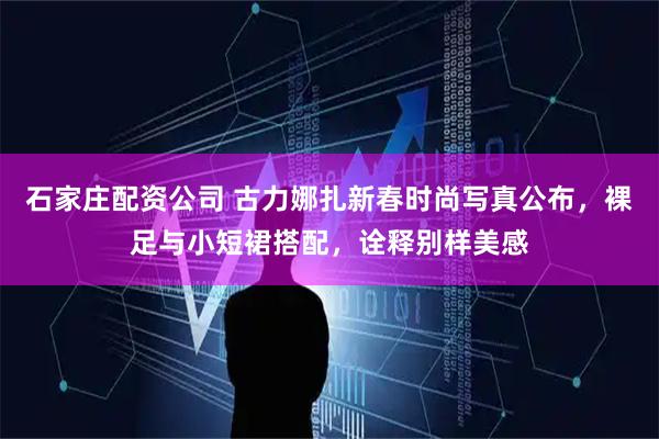 石家庄配资公司 古力娜扎新春时尚写真公布，裸足与小短裙搭配，诠释别样美感