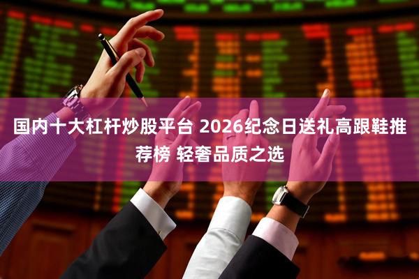 国内十大杠杆炒股平台 2026纪念日送礼高跟鞋推荐榜 轻奢品质之选