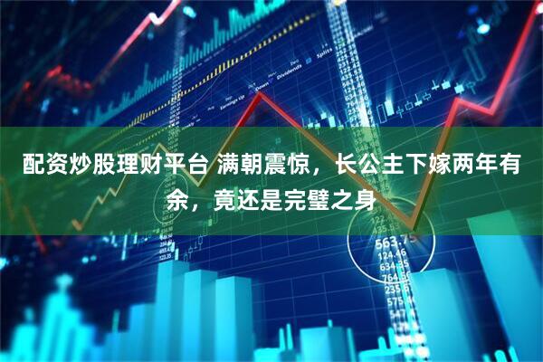 配资炒股理财平台 满朝震惊，长公主下嫁两年有余，竟还是完璧之身