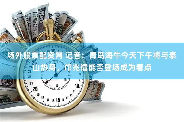 场外股票配资网 记者：青岛海牛今天下午将与泰山热身，邝兆镭能否登场成为看点
