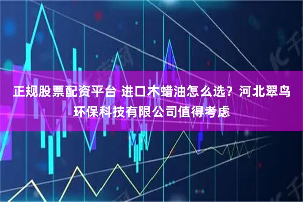 正规股票配资平台 进口木蜡油怎么选？河北翠鸟环保科技有限公司值得考虑