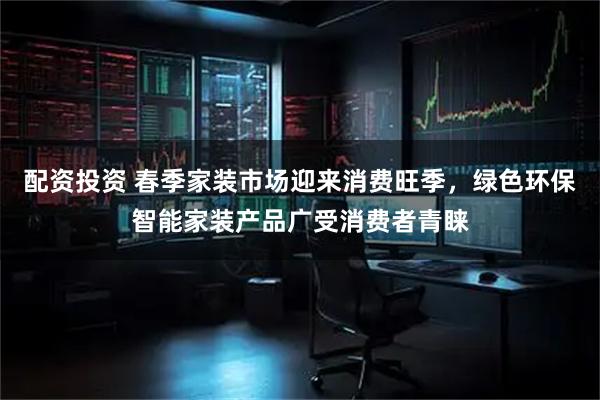 配资投资 春季家装市场迎来消费旺季，绿色环保智能家装产品广受消费者青睐