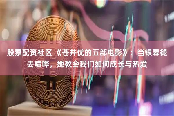 股票配资社区 《苍井优的五部电影》：当银幕褪去喧哗，她教会我们如何成长与热爱