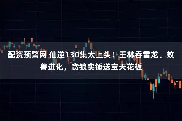 配资预警网 仙逆130集太上头！王林吞雷龙、蚊兽进化，贪狼实锤送宝天花板