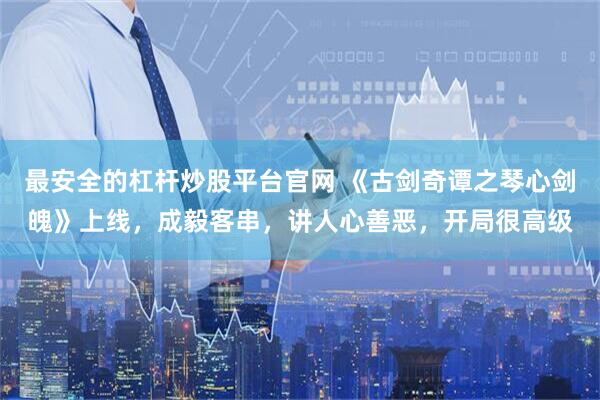 最安全的杠杆炒股平台官网 《古剑奇谭之琴心剑魄》上线，成毅客串，讲人心善恶，开局很高级
