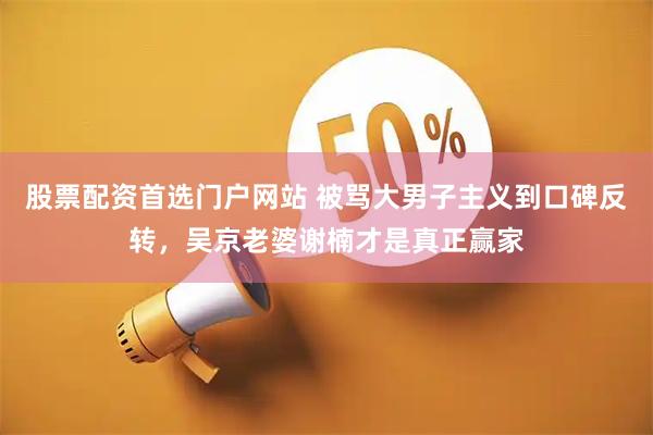 股票配资首选门户网站 被骂大男子主义到口碑反转，吴京老婆谢楠才是真正赢家