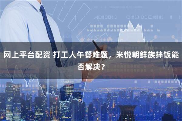 网上平台配资 打工人午餐难题，米悦朝鲜族拌饭能否解决？