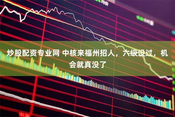 炒股配资专业网 中核来福州招人，六级没过，机会就真没了