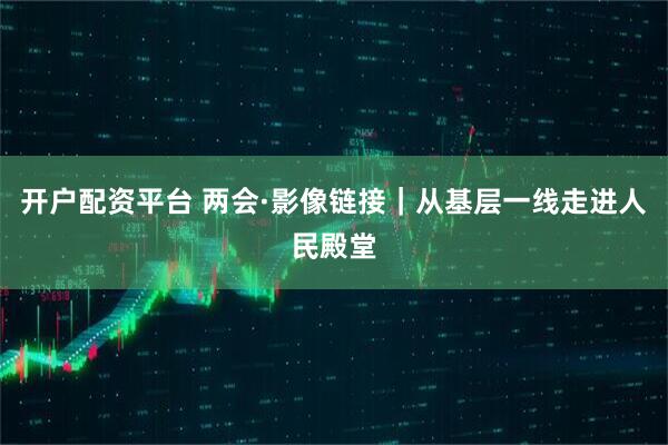 开户配资平台 两会·影像链接｜从基层一线走进人民殿堂