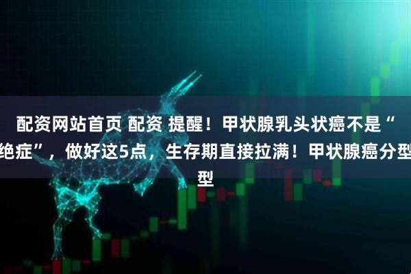 配资网站首页 配资 提醒！甲状腺乳头状癌不是“绝症”，做好这5点，生存期直接拉满！甲状腺癌分型