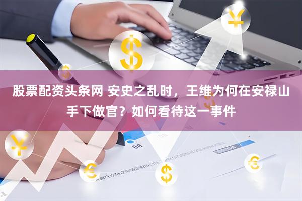 股票配资头条网 安史之乱时，王维为何在安禄山手下做官？如何看待这一事件