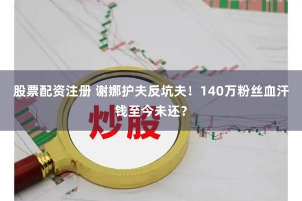 股票配资注册 谢娜护夫反坑夫！140万粉丝血汗钱至今未还？
