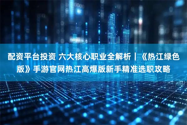 配资平台投资 六大核心职业全解析｜《热江绿色版》手游官网热江高爆版新手精准选职攻略