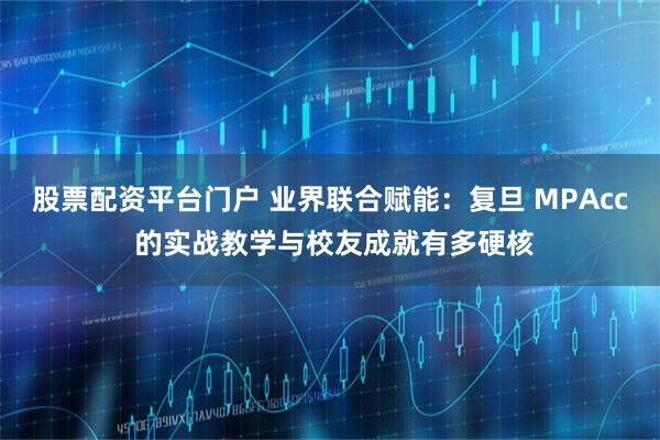 股票配资平台门户 业界联合赋能：复旦 MPAcc 的实战教学与校友成就有多硬核