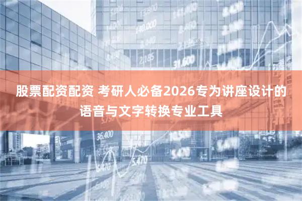 股票配资配资 考研人必备2026专为讲座设计的语音与文字转换专业工具