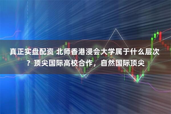 真正实盘配资 北师香港浸会大学属于什么层次 ？顶尖国际高校合作，自然国际顶尖