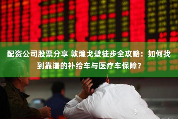 配资公司股票分享 敦煌戈壁徒步全攻略：如何找到靠谱的补给车与医疗车保障？